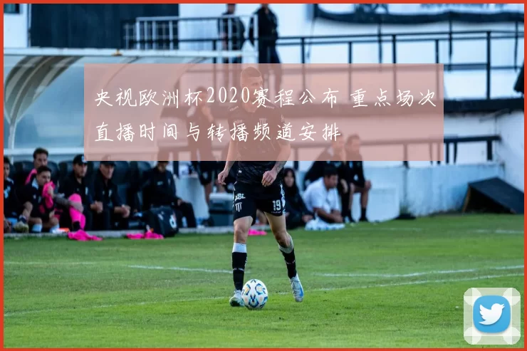 央视欧洲杯2020赛程公布 重点场次直播时间与转播频道安排