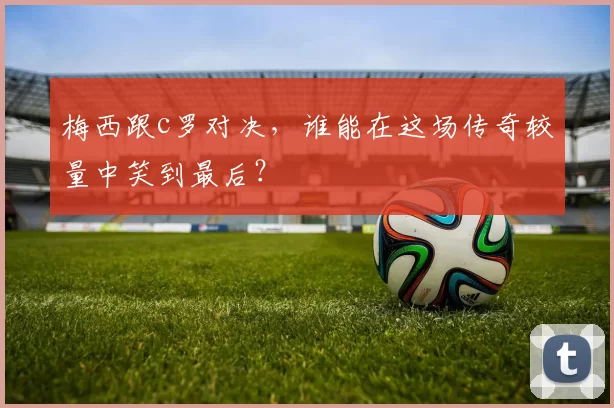 梅西跟c罗对决,谁能在这场传奇较量中笑到最后?