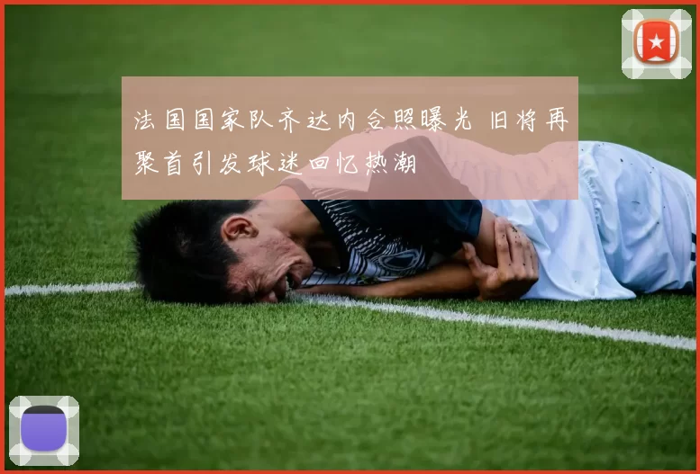 法国国家队齐达内合照曝光 旧将再聚首引发球迷回忆热潮