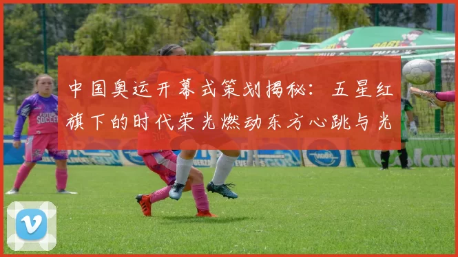 中国奥运开幕式策划揭秘：五星红旗下的时代荣光燃动东方心跳与光影潮流