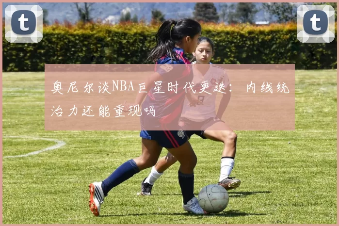 奥尼尔谈NBA巨星时代更迭：内线统治力还能重现吗