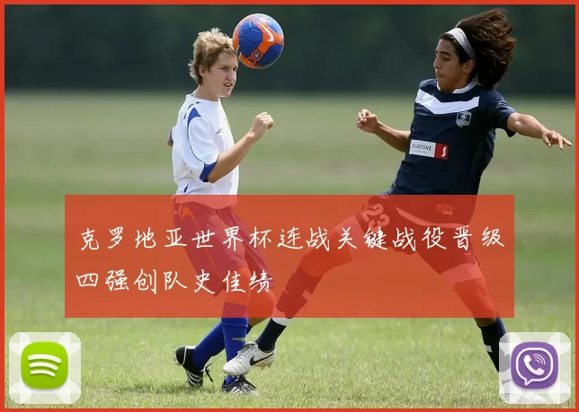 克罗地亚世界杯连战关键战役晋级四强创队史佳绩