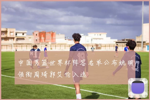 中国男篮世界杯阵容名单公布姚明领衔周琦郭艾伦入选