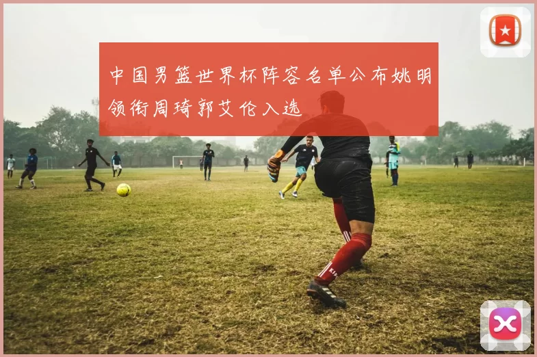 中国男篮世界杯阵容名单公布姚明领衔周琦郭艾伦入选