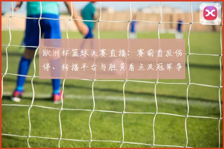 欧洲杯篮球决赛直播：赛前首发伤停、转播平台与胜负看点及冠军争夺影响