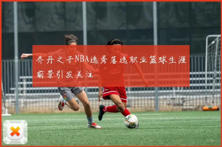 乔丹之子NBA选秀落选职业篮球生涯前景引发关注