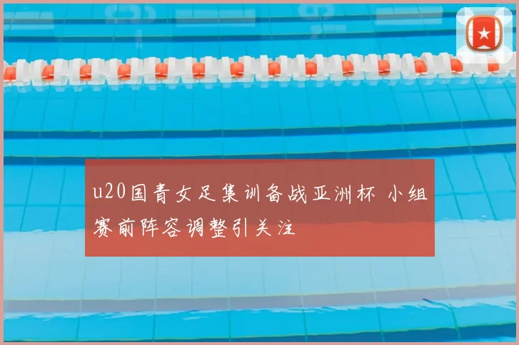 u20国青女足集训备战亚洲杯 小组赛前阵容调整引关注