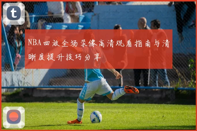 NBA回放全场录像高清观看指南与清晰度提升技巧分享