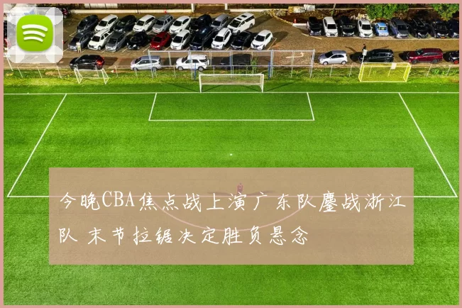 今晚CBA焦点战上演广东队鏖战浙江队 末节拉锯决定胜负悬念