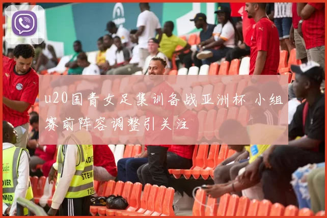 u20国青女足集训备战亚洲杯 小组赛前阵容调整引关注