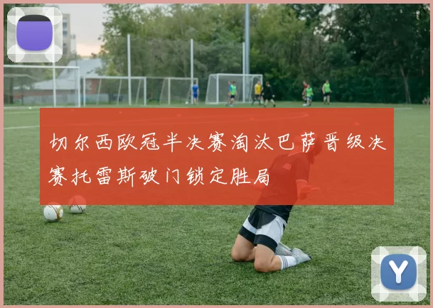 切尔西欧冠半决赛淘汰巴萨晋级决赛托雷斯破门锁定胜局