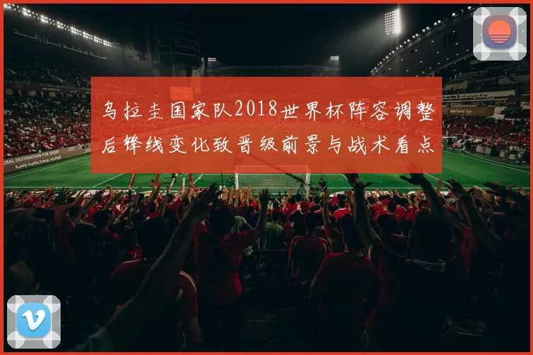 乌拉圭国家队2018世界杯阵容调整后锋线变化致晋级前景与战术看点
