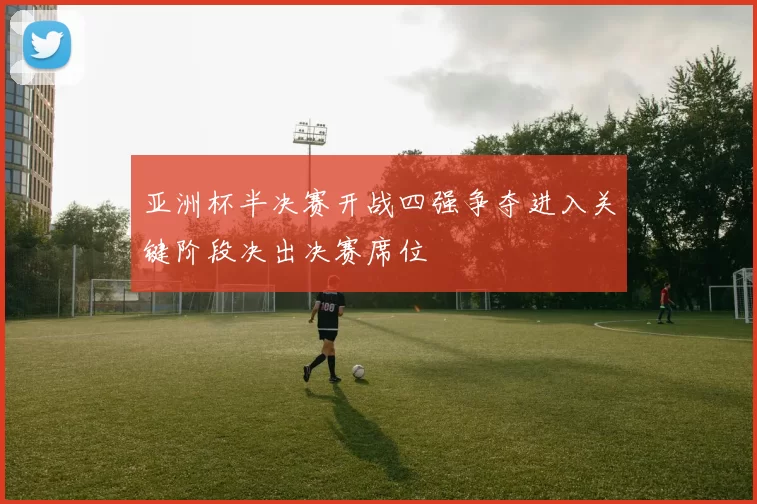 亚洲杯半决赛开战四强争夺进入关键阶段决出决赛席位