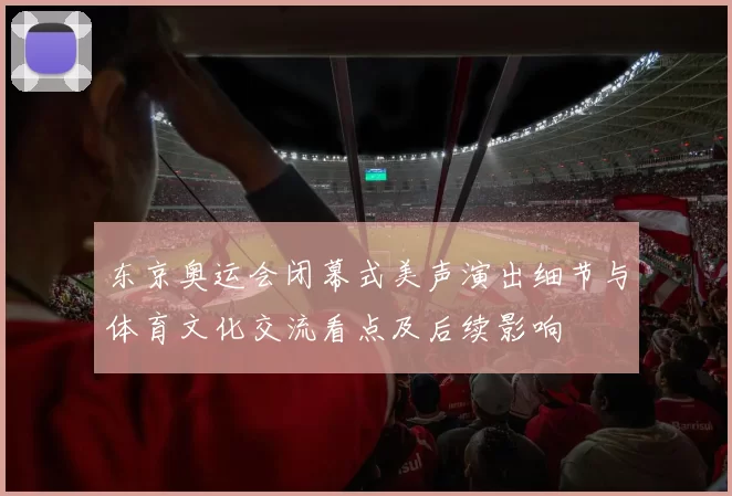 东京奥运会闭幕式美声演出细节与体育文化交流看点及后续影响