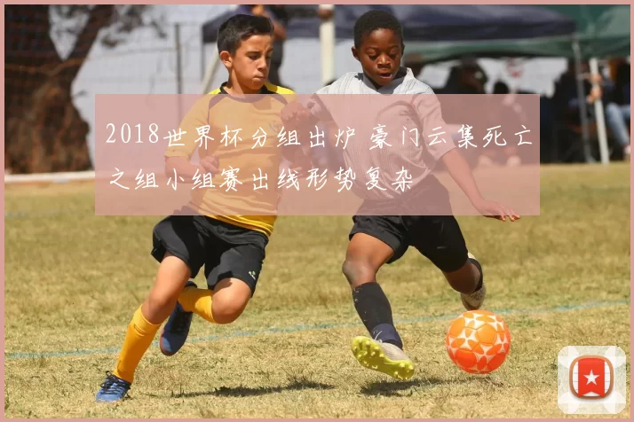 2018世界杯分组出炉 豪门云集死亡之组小组赛出线形势复杂