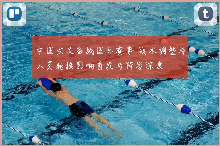 中国女足备战国际赛事 战术调整与人员轮换影响首发与阵容深度