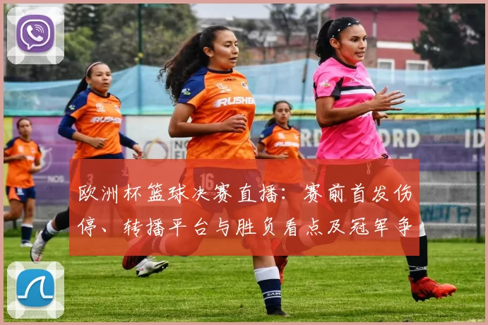 欧洲杯篮球决赛直播:赛前首发伤停、转播平台与胜负看点及冠军争夺影响