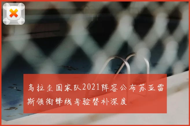 乌拉圭国家队2021阵容公布苏亚雷斯领衔锋线考验替补深度