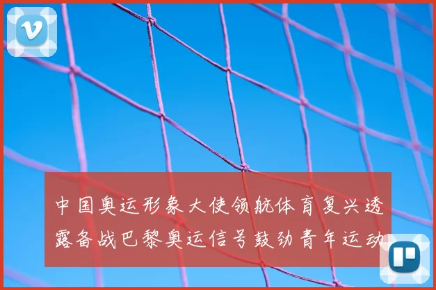 中国奥运形象大使领航体育复兴透露备战巴黎奥运信号鼓劲青年运动员
