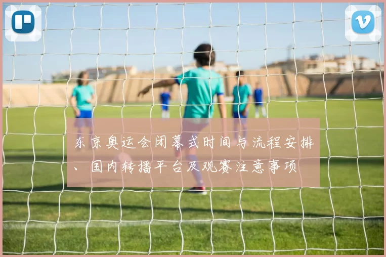 东京奥运会闭幕式时间与流程安排、国内转播平台及观赛注意事项