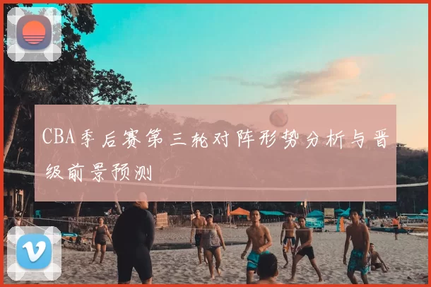 CBA季后赛第三轮对阵形势分析与晋级前景预测