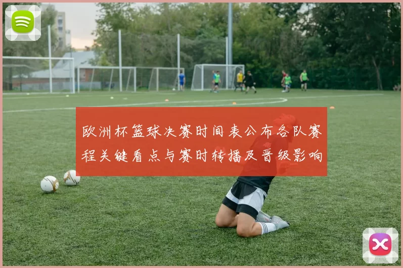欧洲杯篮球决赛时间表公布各队赛程关键看点与赛时转播及晋级影响