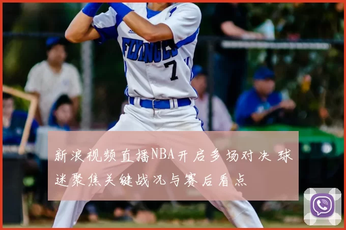 新浪视频直播NBA开启多场对决 球迷聚焦关键战况与赛后看点
