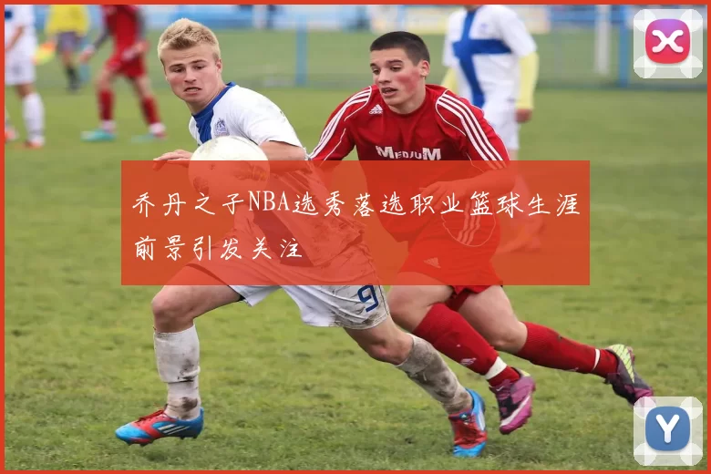 乔丹之子NBA选秀落选职业篮球生涯前景引发关注