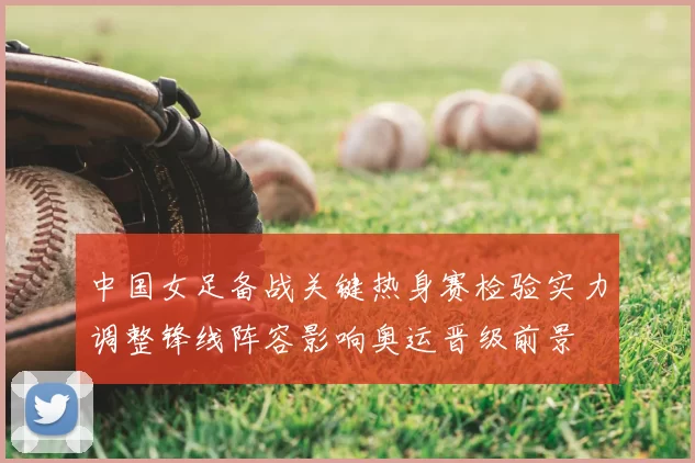 中国女足备战关键热身赛检验实力调整锋线阵容影响奥运晋级前景
