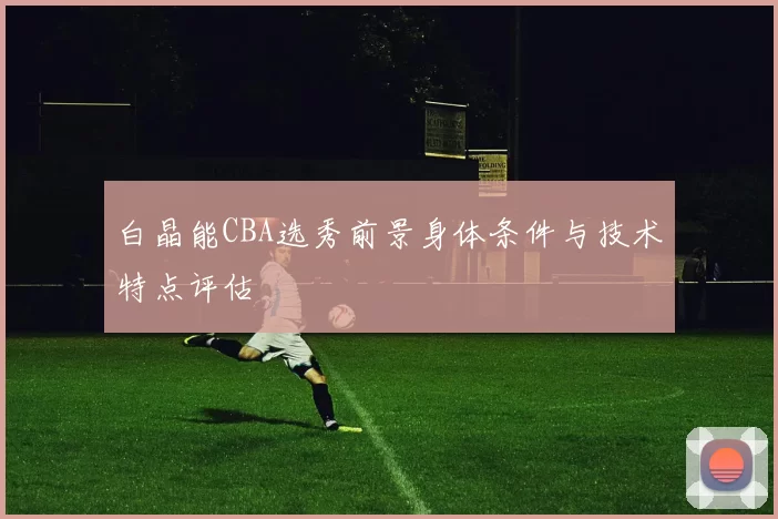白晶能CBA选秀前景身体条件与技术特点评估