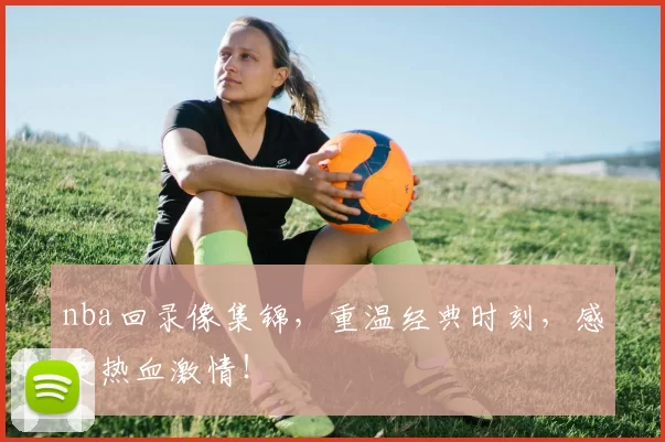 nba回录像集锦，重温经典时刻，感受热血激情！