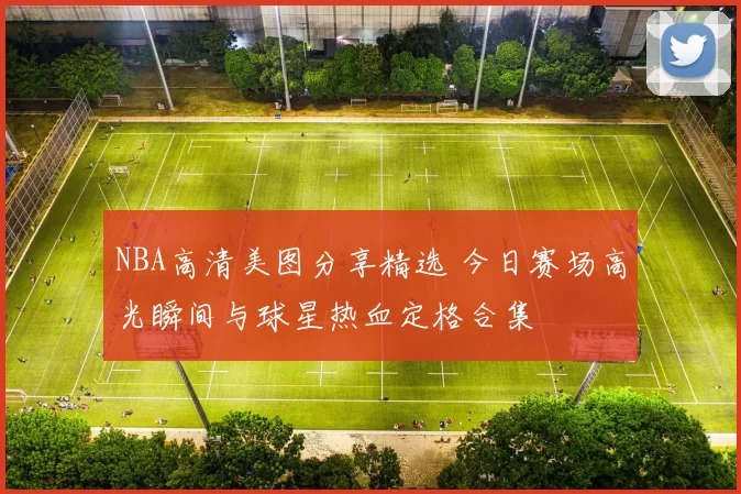 NBA高清美图分享精选 今日赛场高光瞬间与球星热血定格合集