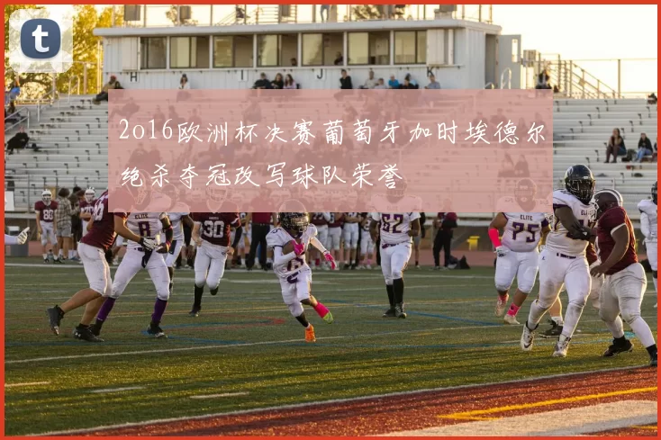 2o16欧洲杯决赛葡萄牙加时埃德尔绝杀夺冠改写球队荣誉