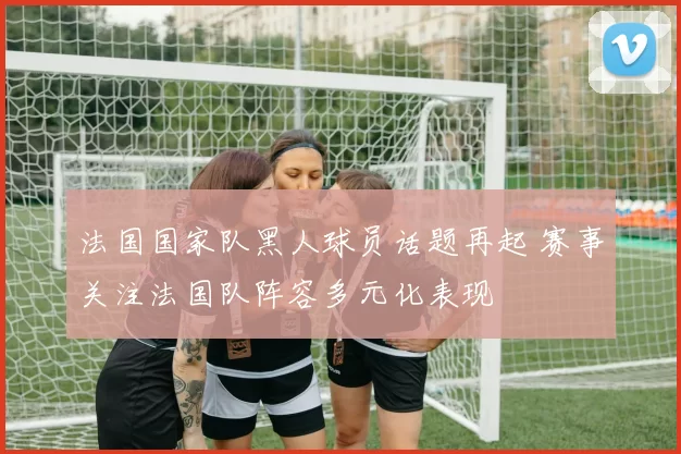 法国国家队黑人球员话题再起 赛事关注法国队阵容多元化表现