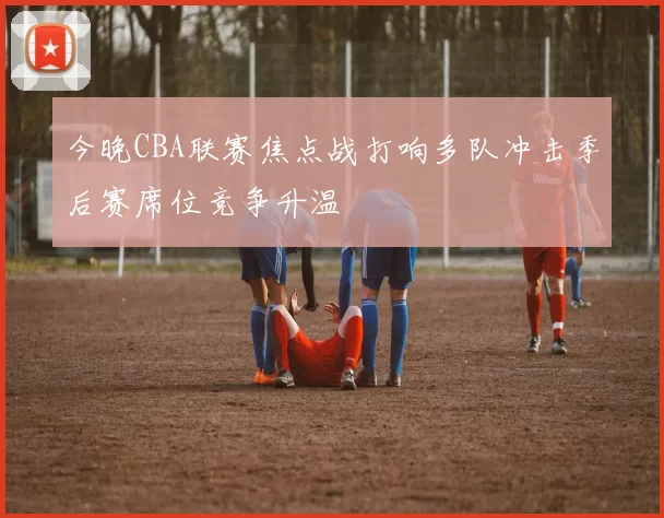 今晚CBA联赛焦点战打响多队冲击季后赛席位竞争升温