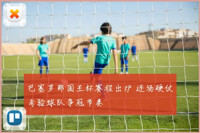 巴塞罗那国王杯赛程出炉 连场硬仗考验球队争冠节奏