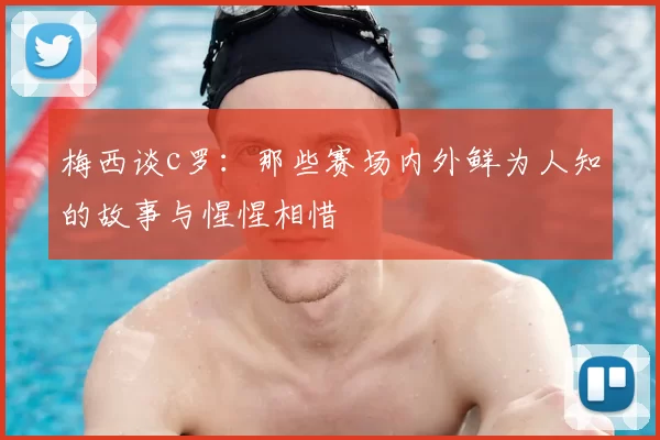 梅西谈c罗:那些赛场内外鲜为人知的故事与惺惺相惜