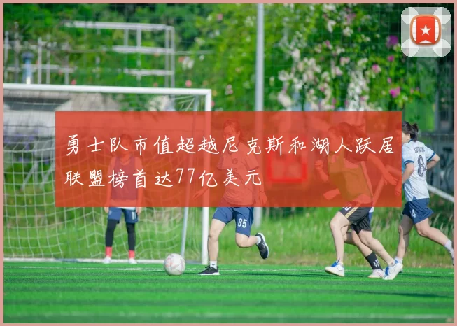 勇士队市值超越尼克斯和湖人跃居联盟榜首达77亿美元