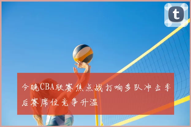 今晚CBA联赛焦点战打响多队冲击季后赛席位竞争升温