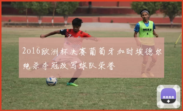 2o16欧洲杯决赛葡萄牙加时埃德尔绝杀夺冠改写球队荣誉