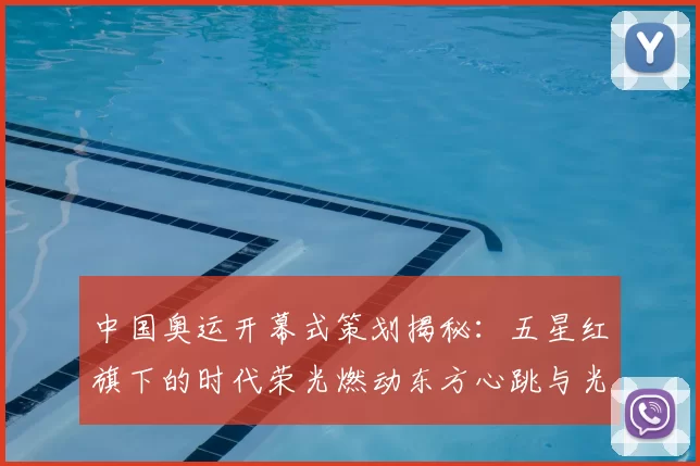 中国奥运开幕式策划揭秘：五星红旗下的时代荣光燃动东方心跳与光影潮流