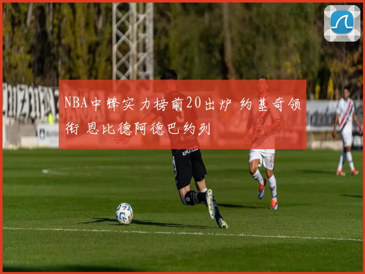 NBA中锋实力榜前20出炉 约基奇领衔 恩比德阿德巴约列