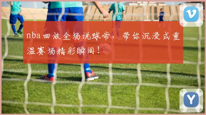 nba回放全场说球帝,带你沉浸式重温赛场精彩瞬间!