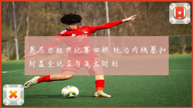 奥尼尔经典比赛回顾 统治内线暴扣封盖全记录与高光时刻