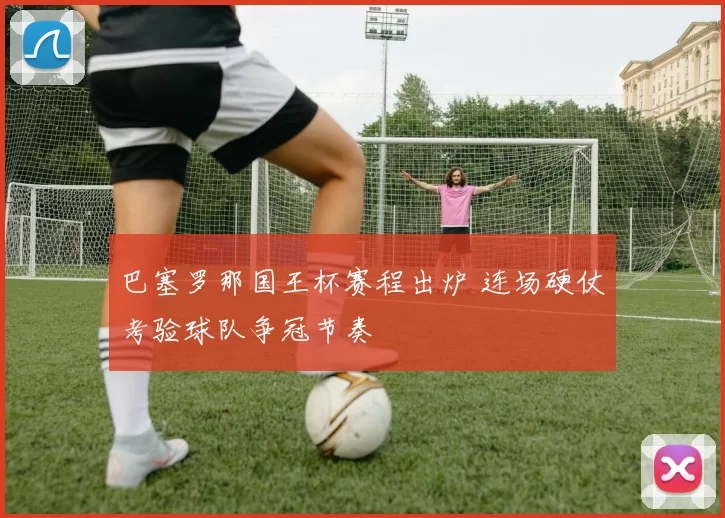 巴塞罗那国王杯赛程出炉 连场硬仗考验球队争冠节奏