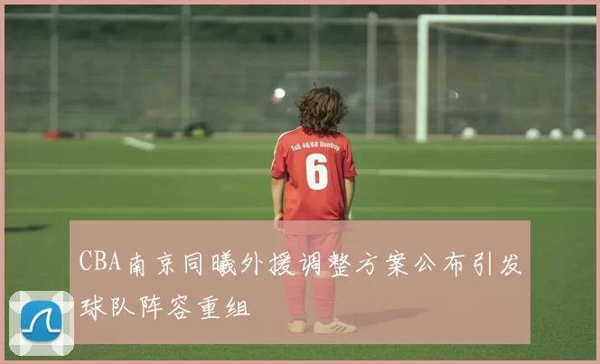 CBA南京同曦外援调整方案公布引发球队阵容重组