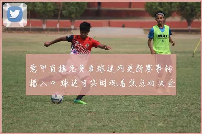 意甲直播免费看球迷网更新赛事转播入口 球迷可实时观看焦点对决全程回放