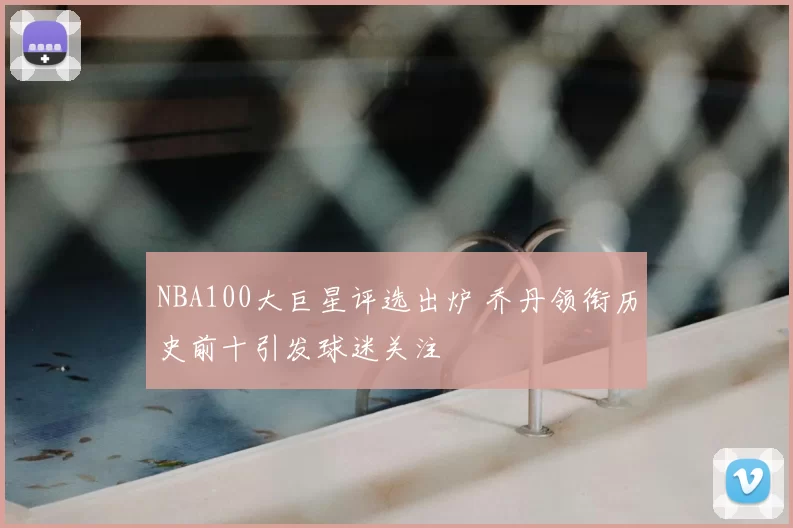 NBA100大巨星评选出炉 乔丹领衔历史前十引发球迷关注