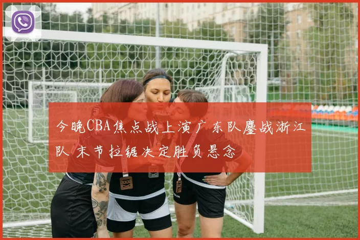 今晚CBA焦点战上演广东队鏖战浙江队 末节拉锯决定胜负悬念