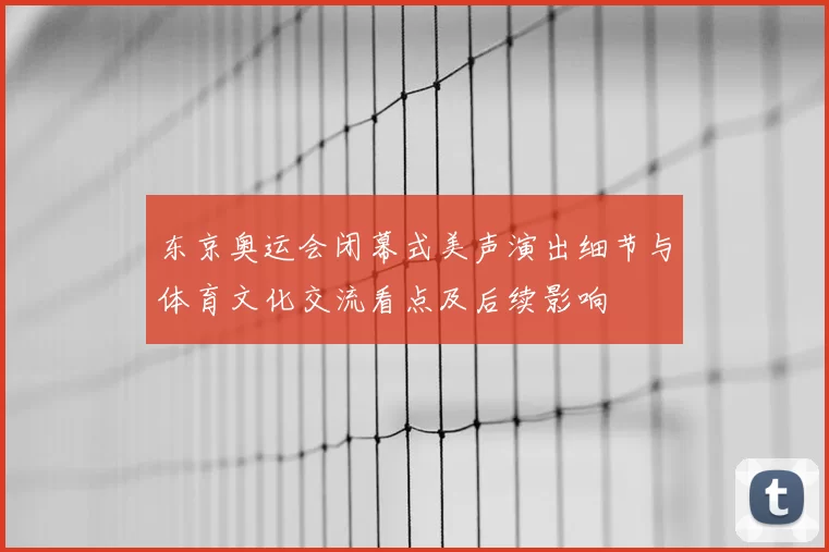 东京奥运会闭幕式美声演出细节与体育文化交流看点及后续影响